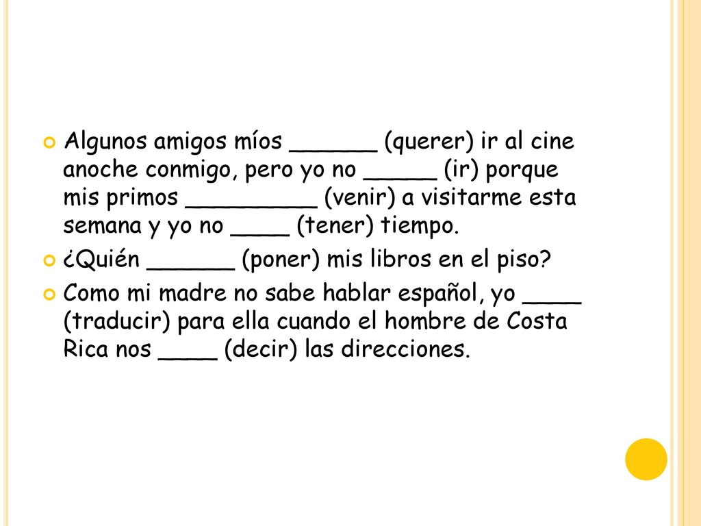 Algunos amigos míos ______ (querer) ir al cine anoche conmigo, pero yo no _____ (ir) porque mis primos _________ (venir) a visitarme esta semana y yo no ____ (tener) tiempo.