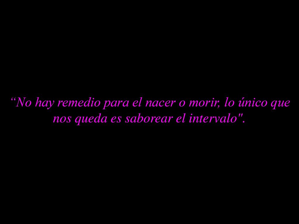No hay remedio para el nacer o morir, lo único que nos queda es saborear el intervalo .