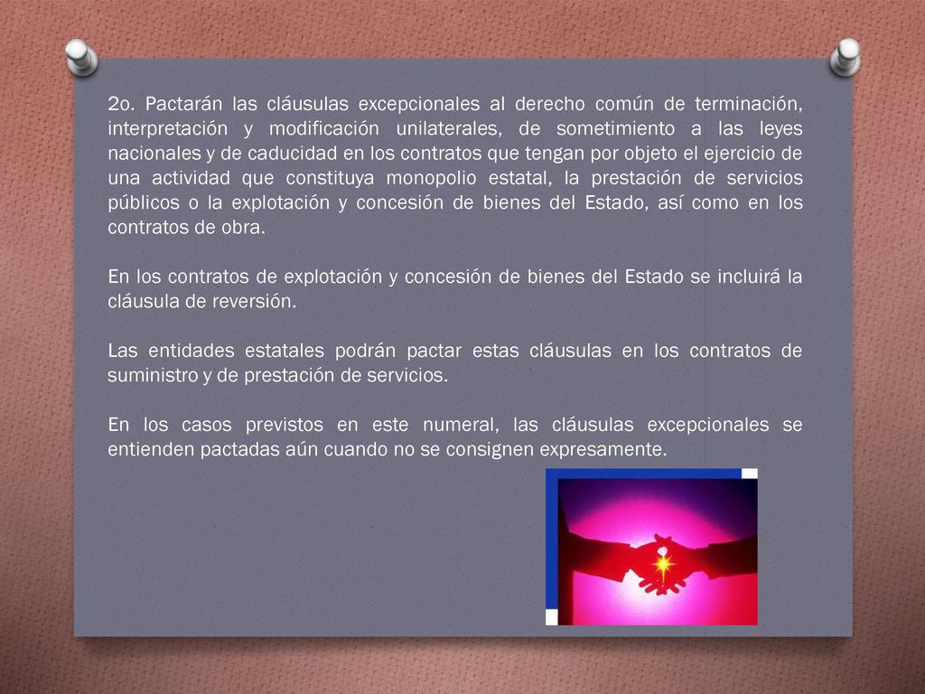2o. Pactarán las cláusulas excepcionales al derecho común de terminación, interpretación y modificación unilaterales, de sometimiento a las leyes nacionales y de caducidad en los contratos que tengan por objeto el ejercicio de una actividad que constituya monopolio estatal, la prestación de servicios públicos o la explotación y concesión de bienes del Estado, así como en los contratos de obra.