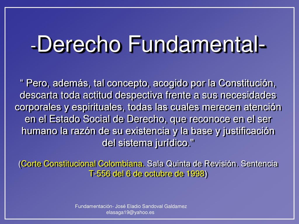 -Derecho Fundamental- Pero, además, tal concepto, acogido por la Constitución, descarta toda actitud despectiva frente a sus necesidades corporales y espirituales, todas las cuales merecen atención en el Estado Social de Derecho, que reconoce en el ser humano la razón de su existencia y la base y justificación del sistema jurídico. (Corte Constitucional Colombiana.