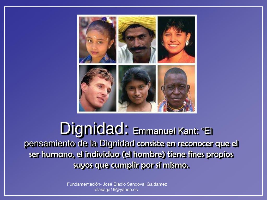 Dignidad: Emmanuel Kant: El pensamiento de la Dignidad consiste en reconocer que el ser humano, el individuo (el hombre) tiene fines propios suyos que cumplir por sí mismo.