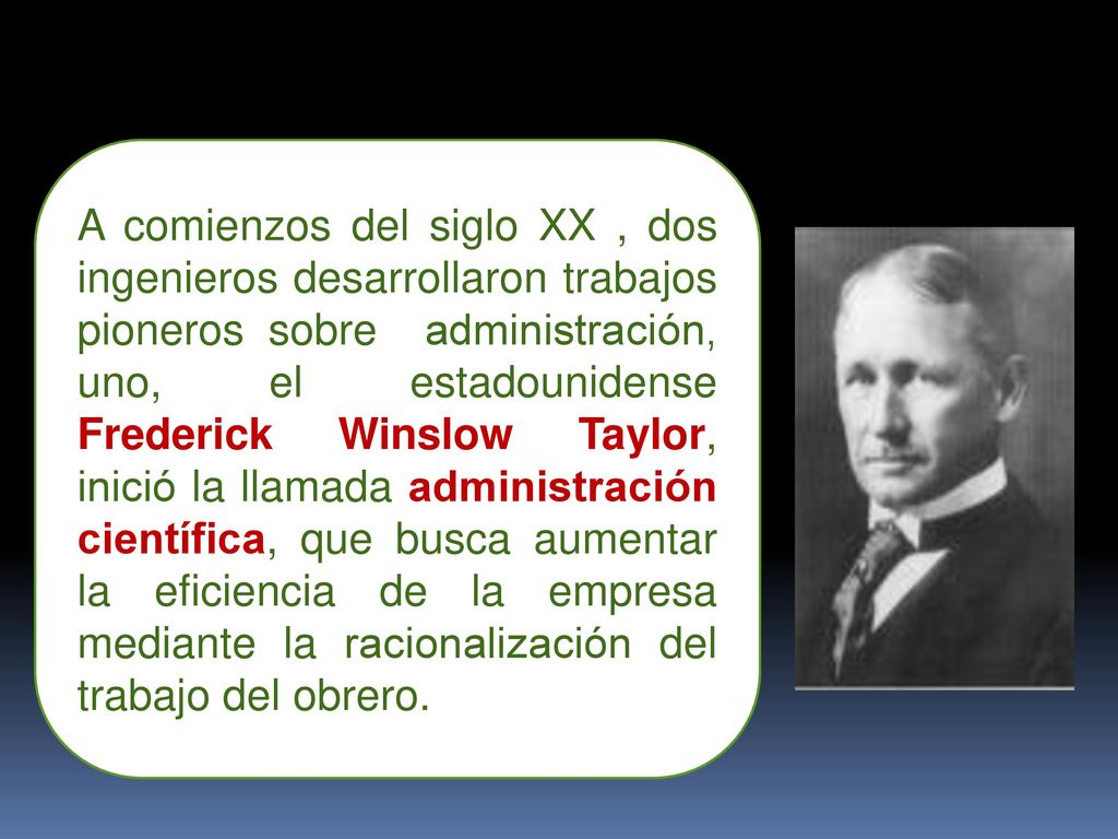 A comienzos del siglo XX , dos ingenieros desarrollaron trabajos pioneros sobre administración, uno, el estadounidense Frederick Winslow Taylor, inició la llamada administración científica, que busca aumentar la eficiencia de la empresa mediante la racionalización del trabajo del obrero.