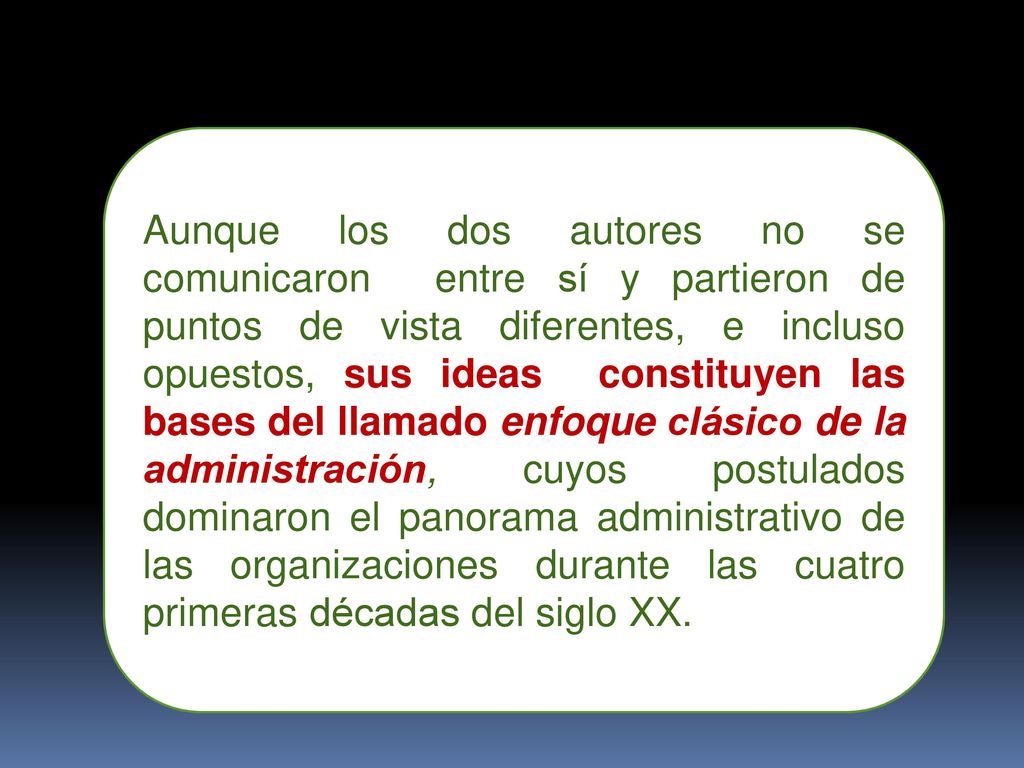 Aunque los dos autores no se comunicaron entre sí y partieron de puntos de vista diferentes, e incluso opuestos, sus ideas constituyen las bases del llamado enfoque clásico de la administración, cuyos postulados dominaron el panorama administrativo de las organizaciones durante las cuatro primeras décadas del siglo XX.