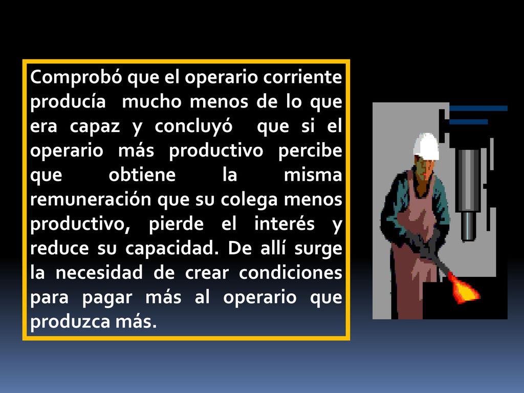 Comprobó que el operario corriente producía mucho menos de lo que era capaz y concluyó que si el operario más productivo percibe que obtiene la misma remuneración que su colega menos productivo, pierde el interés y reduce su capacidad.