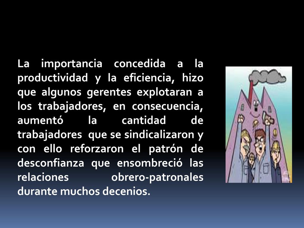 La importancia concedida a la productividad y la eficiencia, hizo que algunos gerentes explotaran a los trabajadores, en consecuencia, aumentó la cantidad de trabajadores que se sindicalizaron y con ello reforzaron el patrón de desconfianza que ensombreció las relaciones obrero-patronales durante muchos decenios.