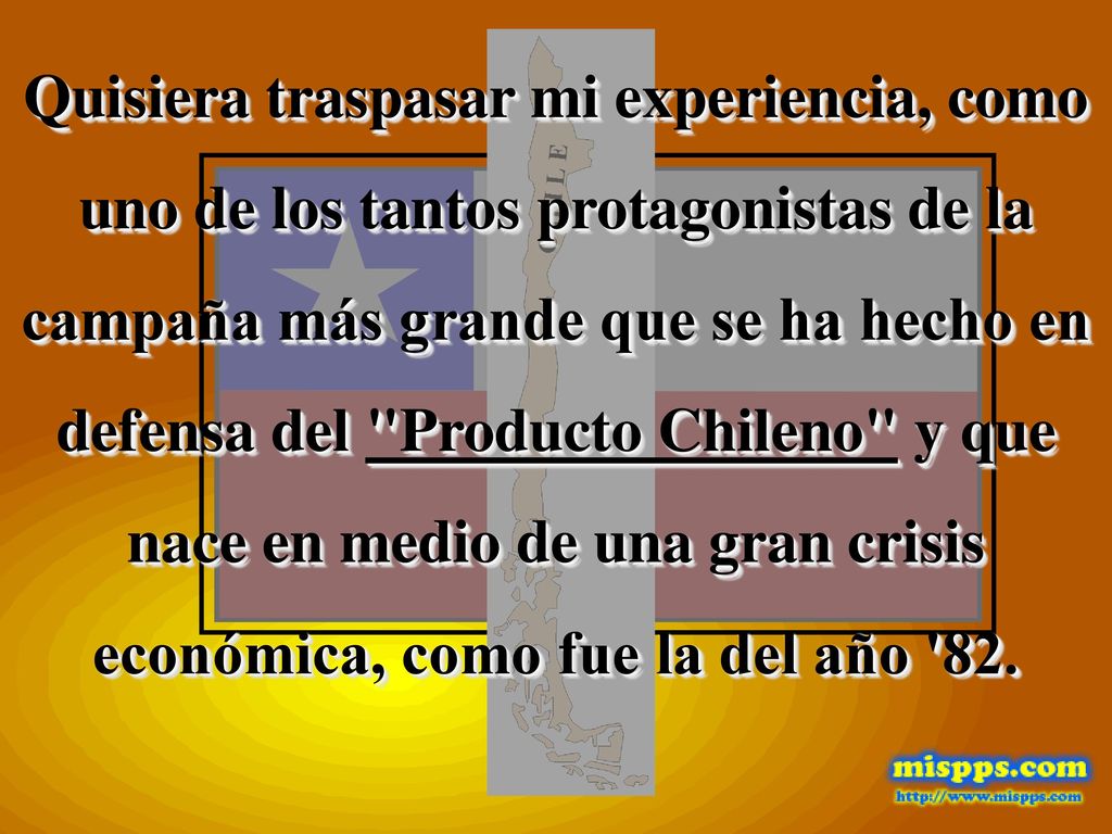 Quisiera traspasar mi experiencia, como uno de los tantos protagonistas de la campaña más grande que se ha hecho en defensa del Producto Chileno y que nace en medio de una gran crisis económica, como fue la del año 82.