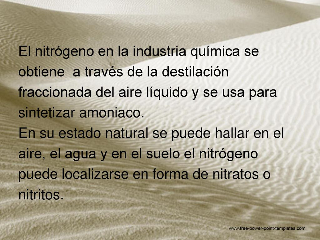 El nitrógeno en la industria química se obtiene a través de la destilación fraccionada del aire líquido y se usa para sintetizar amoniaco. En su estado natural se puede hallar en el aire, el agua y en el suelo el nitrógeno puede localizarse en forma de nitratos o nitritos.