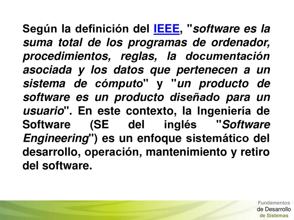 Según la definición del IEEE, software es la suma total de los programas de ordenador, procedimientos, reglas, la documentación asociada y los datos que pertenecen a un sistema de cómputo y un producto de software es un producto diseñado para un usuario . En este contexto, la Ingeniería de Software (SE del inglés Software Engineering ) es un enfoque sistemático del desarrollo, operación, mantenimiento y retiro del software.