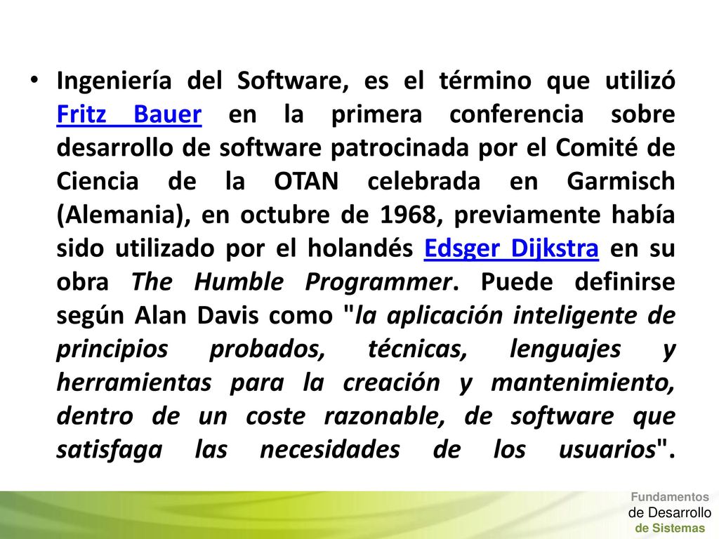 Ingeniería del Software, es el término que utilizó Fritz Bauer en la primera conferencia sobre desarrollo de software patrocinada por el Comité de Ciencia de la OTAN celebrada en Garmisch (Alemania), en octubre de 1968, previamente había sido utilizado por el holandés Edsger Dijkstra en su obra The Humble Programmer. Puede definirse según Alan Davis como la aplicación inteligente de principios probados, técnicas, lenguajes y herramientas para la creación y mantenimiento, dentro de un coste razonable, de software que satisfaga las necesidades de los usuarios .