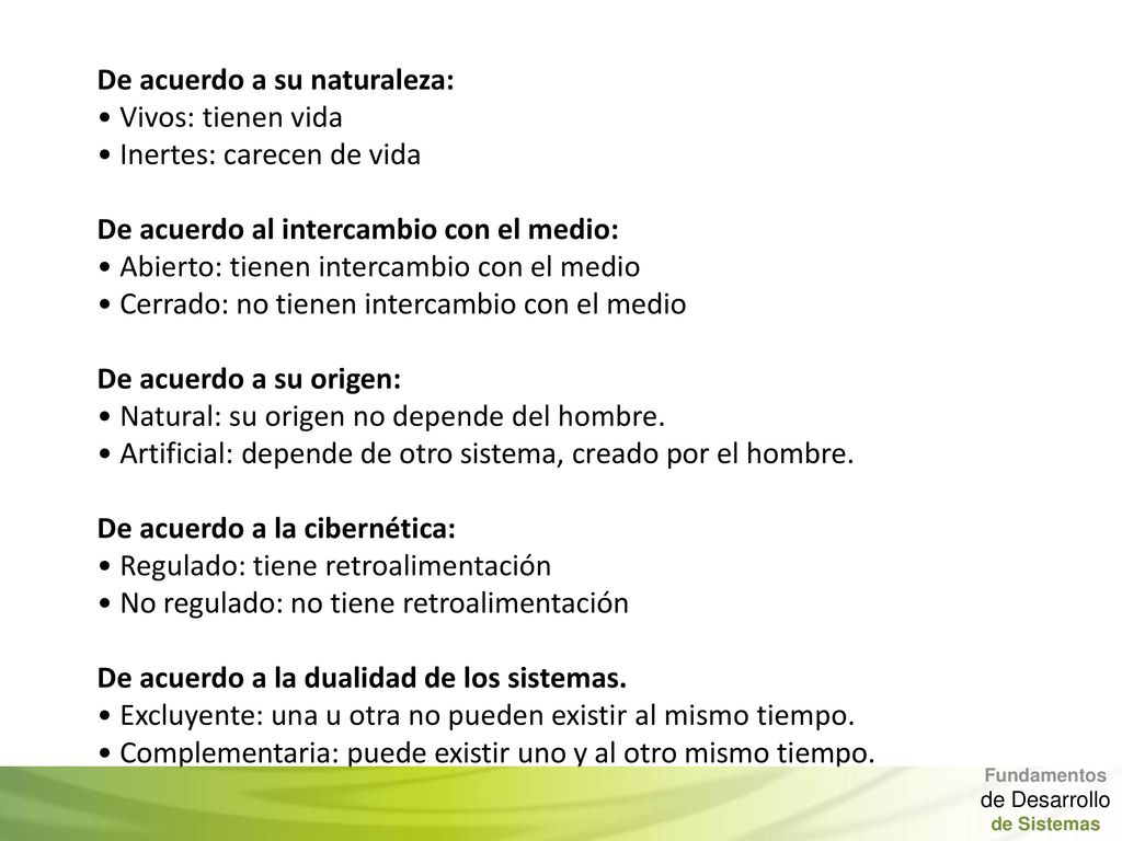 De acuerdo a su naturaleza: • Vivos: tienen vida • Inertes: carecen de vida De acuerdo al intercambio con el medio: • Abierto: tienen intercambio con el medio • Cerrado: no tienen intercambio con el medio De acuerdo a su origen: • Natural: su origen no depende del hombre. • Artificial: depende de otro sistema, creado por el hombre. De acuerdo a la cibernética: • Regulado: tiene retroalimentación • No regulado: no tiene retroalimentación De acuerdo a la dualidad de los sistemas. • Excluyente: una u otra no pueden existir al mismo tiempo. • Complementaria: puede existir uno y al otro mismo tiempo.