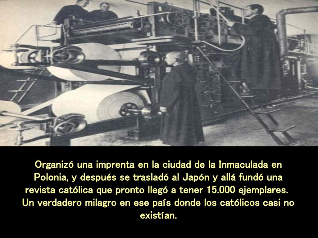 Organizó una imprenta en la ciudad de la Inmaculada en Polonia, y después se trasladó al Japón y allá fundó una revista católica que pronto llegó a tener ejemplares. Un verdadero milagro en ese país donde los católicos casi no existían.