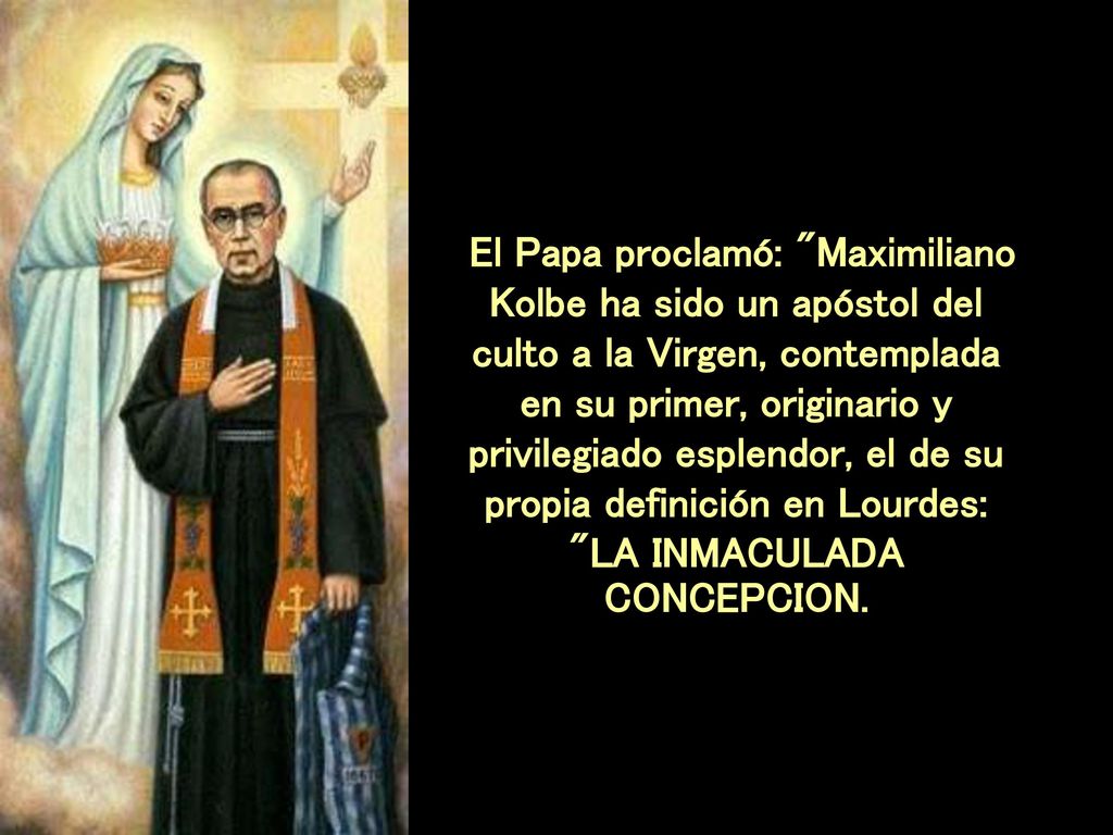 El Papa proclamó: Maximiliano Kolbe ha sido un apóstol del culto a la Virgen, contemplada en su primer, originario y privilegiado esplendor, el de su propia definición en Lourdes: LA INMACULADA CONCEPCION.