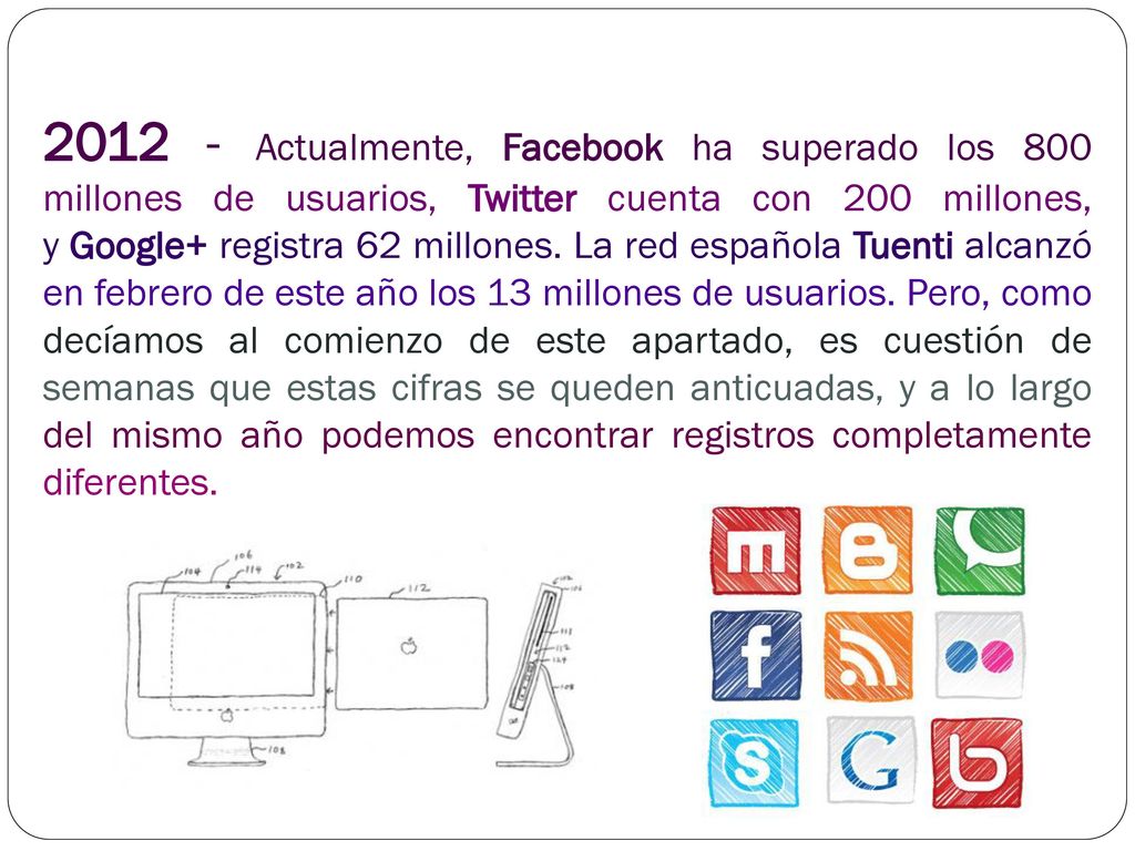 Actualmente, Facebook ha superado los 800 millones de usuarios, Twitter cuenta con 200 millones, y Google+ registra 62 millones. La red española Tuenti alcanzó en febrero de este año los 13 millones de usuarios.