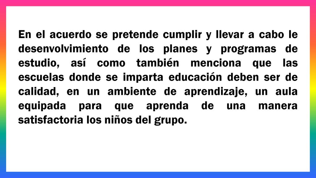 En el acuerdo se pretende cumplir y llevar a cabo le desenvolvimiento de los planes y programas de estudio, así como también menciona que las escuelas donde se imparta educación deben ser de calidad, en un ambiente de aprendizaje, un aula equipada para que aprenda de una manera satisfactoria los niños del grupo.