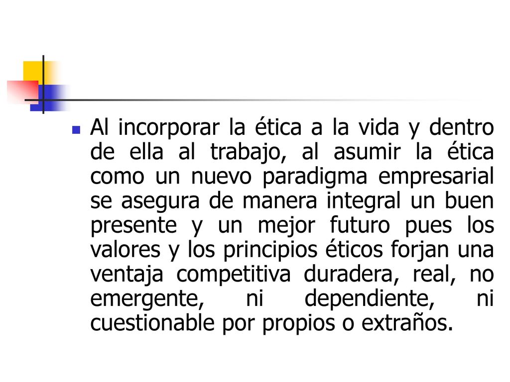 Al incorporar la ética a la vida y dentro de ella al trabajo, al asumir la ética como un nuevo paradigma empresarial se asegura de manera integral un buen presente y un mejor futuro pues los valores y los principios éticos forjan una ventaja competitiva duradera, real, no emergente, ni dependiente, ni cuestionable por propios o extraños.