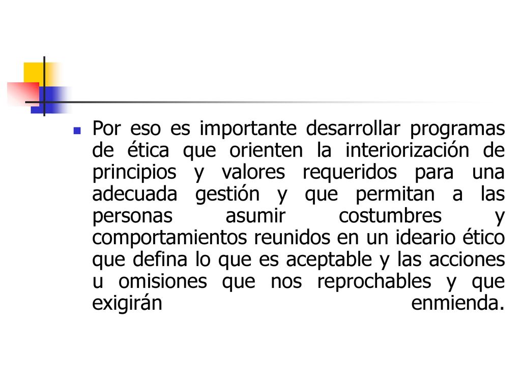 Por eso es importante desarrollar programas de ética que orienten la interiorización de principios y valores requeridos para una adecuada gestión y que permitan a las personas asumir costumbres y comportamientos reunidos en un ideario ético que defina lo que es aceptable y las acciones u omisiones que nos reprochables y que exigirán enmienda.