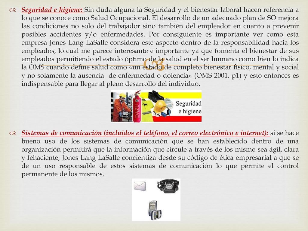 Seguridad e higiene: Sin duda alguna la Seguridad y el bienestar laboral hacen referencia a lo que se conoce como Salud Ocupacional. El desarrollo de un adecuado plan de SO mejora las condiciones no solo del trabajador sino también del empleador en cuanto a prevenir posibles accidentes y/o enfermedades. Por consiguiente es importante ver como esta empresa Jones Lang LaSalle considera este aspecto dentro de la responsabilidad hacia los empleados, lo cual me parece interesante e importante ya que fomenta el bienestar de sus empleados permitiendo el estado óptimo de la salud en el ser humano como bien lo indica la OMS cuando define salud como «un estado de completo bienestar físico, mental y social y no solamente la ausencia de enfermedad o dolencia» (OMS 2001, p1) y esto entonces es indispensable para llegar al pleno desarrollo del individuo.