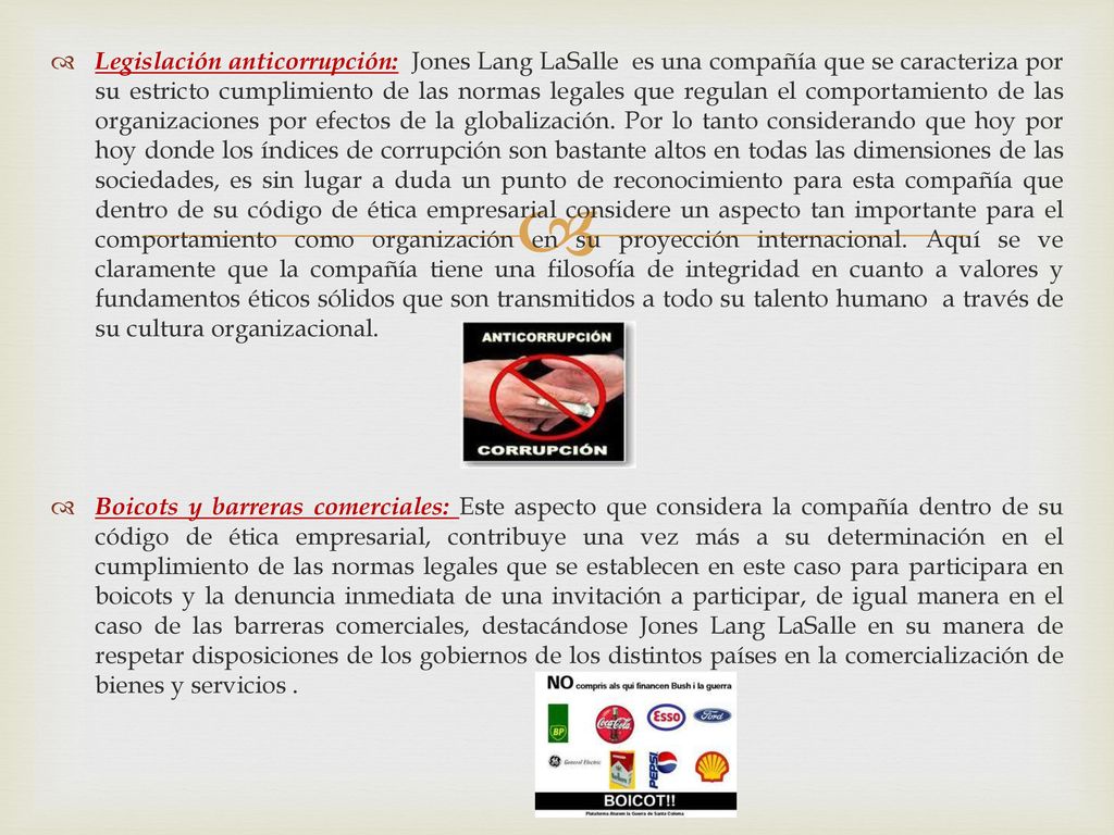 Legislación anticorrupción: Jones Lang LaSalle es una compañía que se caracteriza por su estricto cumplimiento de las normas legales que regulan el comportamiento de las organizaciones por efectos de la globalización. Por lo tanto considerando que hoy por hoy donde los índices de corrupción son bastante altos en todas las dimensiones de las sociedades, es sin lugar a duda un punto de reconocimiento para esta compañía que dentro de su código de ética empresarial considere un aspecto tan importante para el comportamiento como organización en su proyección internacional. Aquí se ve claramente que la compañía tiene una filosofía de integridad en cuanto a valores y fundamentos éticos sólidos que son transmitidos a todo su talento humano a través de su cultura organizacional.