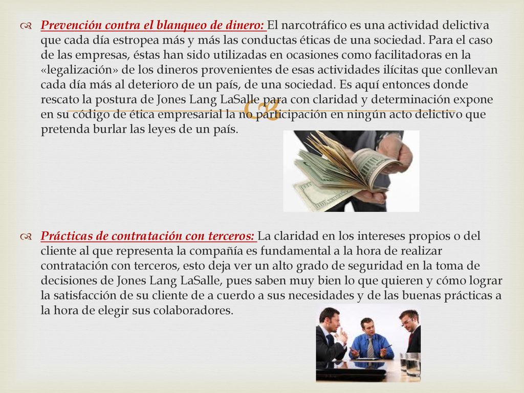 Prevención contra el blanqueo de dinero: El narcotráfico es una actividad delictiva que cada día estropea más y más las conductas éticas de una sociedad. Para el caso de las empresas, éstas han sido utilizadas en ocasiones como facilitadoras en la «legalización» de los dineros provenientes de esas actividades ilícitas que conllevan cada día más al deterioro de un país, de una sociedad. Es aquí entonces donde rescato la postura de Jones Lang LaSalle para con claridad y determinación expone en su código de ética empresarial la no participación en ningún acto delictivo que pretenda burlar las leyes de un país.