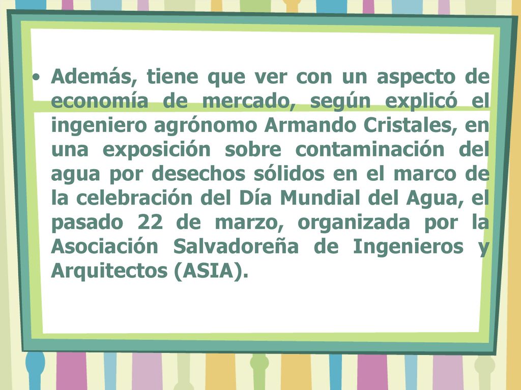 Además, tiene que ver con un aspecto de economía de mercado, según explicó el ingeniero agrónomo Armando Cristales, en una exposición sobre contaminación del agua por desechos sólidos en el marco de la celebración del Día Mundial del Agua, el pasado 22 de marzo, organizada por la Asociación Salvadoreña de Ingenieros y Arquitectos (ASIA).