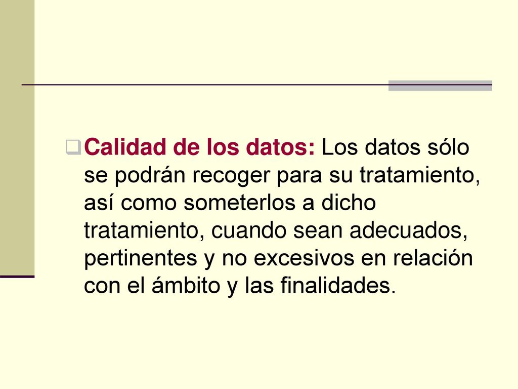 Calidad de los datos: Los datos sólo se podrán recoger para su tratamiento, así como someterlos a dicho tratamiento, cuando sean adecuados, pertinentes y no excesivos en relación con el ámbito y las finalidades.