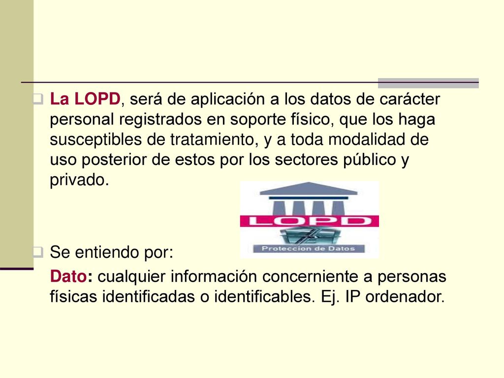 La LOPD, será de aplicación a los datos de carácter personal registrados en soporte físico, que los haga susceptibles de tratamiento, y a toda modalidad de uso posterior de estos por los sectores público y privado.