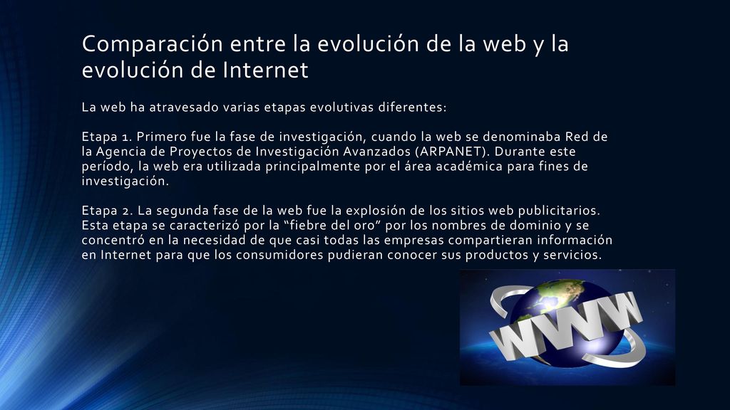 Comparación entre la evolución de la web y la evolución de Internet La web ha atravesado varias etapas evolutivas diferentes: Etapa 1. Primero fue la fase de investigación, cuando la web se denominaba Red de la Agencia de Proyectos de Investigación Avanzados (ARPANET). Durante este período, la web era utilizada principalmente por el área académica para fines de investigación. Etapa 2. La segunda fase de la web fue la explosión de los sitios web publicitarios. Esta etapa se caracterizó por la fiebre del oro por los nombres de dominio y se concentró en la necesidad de que casi todas las empresas compartieran información en Internet para que los consumidores pudieran conocer sus productos y servicios.