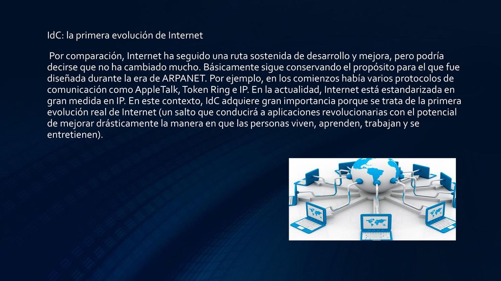 IdC: la primera evolución de Internet Por comparación, Internet ha seguido una ruta sostenida de desarrollo y mejora, pero podría decirse que no ha cambiado mucho. Básicamente sigue conservando el propósito para el que fue diseñada durante la era de ARPANET. Por ejemplo, en los comienzos había varios protocolos de comunicación como AppleTalk, Token Ring e IP. En la actualidad, Internet está estandarizada en gran medida en IP. En este contexto, IdC adquiere gran importancia porque se trata de la primera evolución real de Internet (un salto que conducirá a aplicaciones revolucionarias con el potencial de mejorar drásticamente la manera en que las personas viven, aprenden, trabajan y se entretienen).