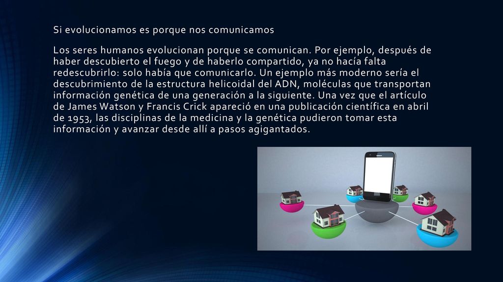 Si evolucionamos es porque nos comunicamos Los seres humanos evolucionan porque se comunican. Por ejemplo, después de haber descubierto el fuego y de haberlo compartido, ya no hacía falta redescubrirlo: solo había que comunicarlo. Un ejemplo más moderno sería el descubrimiento de la estructura helicoidal del ADN, moléculas que transportan información genética de una generación a la siguiente. Una vez que el artículo de James Watson y Francis Crick apareció en una publicación científica en abril de 1953, las disciplinas de la medicina y la genética pudieron tomar esta información y avanzar desde allí a pasos agigantados.