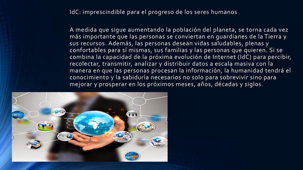 IdC: imprescindible para el progreso de los seres humanos A medida que sigue aumentando la población del planeta, se torna cada vez más importante que las personas se conviertan en guardianes de la Tierra y sus recursos. Además, las personas desean vidas saludables, plenas y confortables para sí mismas, sus familias y las personas que quieren. Si se combina la capacidad de la próxima evolución de Internet (IdC) para percibir, recolectar, transmitir, analizar y distribuir datos a escala masiva con la manera en que las personas procesan la información, la humanidad tendrá el conocimiento y la sabiduría necesarios no solo para sobrevivir sino para mejorar y prosperar en los próximos meses, años, décadas y siglos.
