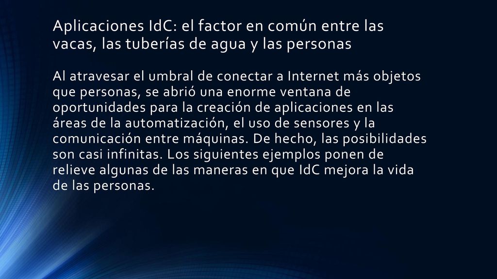 Aplicaciones IdC: el factor en común entre las vacas, las tuberías de agua y las personas Al atravesar el umbral de conectar a Internet más objetos que personas, se abrió una enorme ventana de oportunidades para la creación de aplicaciones en las áreas de la automatización, el uso de sensores y la comunicación entre máquinas. De hecho, las posibilidades son casi infinitas. Los siguientes ejemplos ponen de relieve algunas de las maneras en que IdC mejora la vida de las personas.