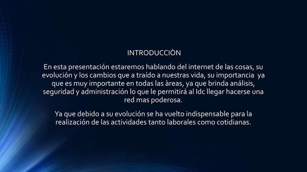 INTRODUCCIÒN En esta presentación estaremos hablando del internet de las cosas, su evolución y los cambios que a traído a nuestras vida, su importancia ya que es muy importante en todas las àreas, ya que brinda análisis, seguridad y administración lo que le permitirá al Idc llegar hacerse una red mas poderosa.