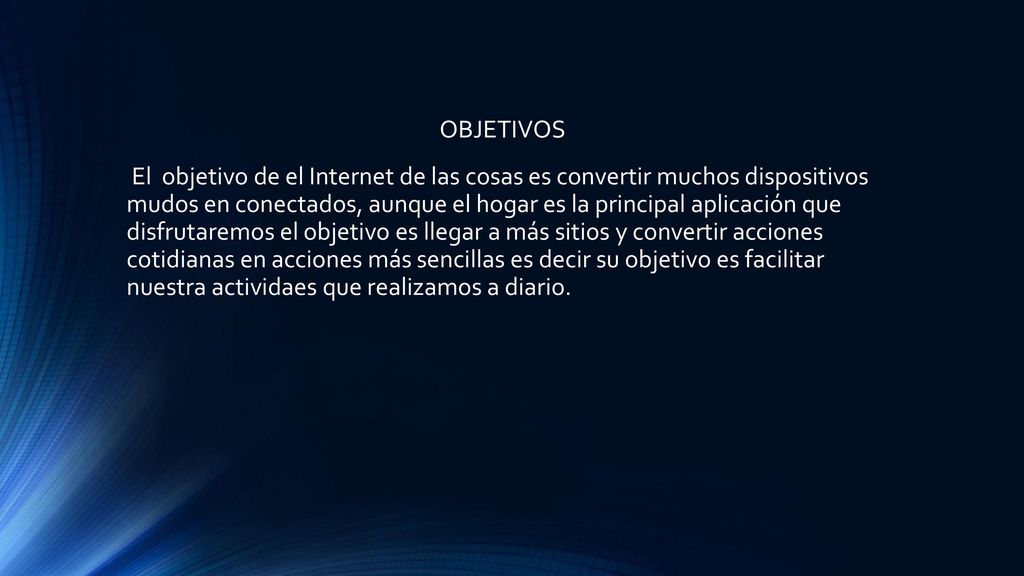 OBJETIVOS El objetivo de el Internet de las cosas es convertir muchos dispositivos mudos en conectados, aunque el hogar es la principal aplicación que disfrutaremos el objetivo es llegar a más sitios y convertir acciones cotidianas en acciones más sencillas es decir su objetivo es facilitar nuestra actividaes que realizamos a diario.