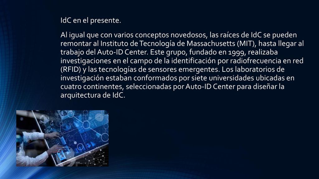 IdC en el presente. Al igual que con varios conceptos novedosos, las raíces de IdC se pueden remontar al Instituto de Tecnología de Massachusetts (MIT), hasta llegar al trabajo del Auto-ID Center. Este grupo, fundado en 1999, realizaba investigaciones en el campo de la identificación por radiofrecuencia en red (RFID) y las tecnologías de sensores emergentes. Los laboratorios de investigación estaban conformados por siete universidades ubicadas en cuatro continentes, seleccionadas por Auto-ID Center para diseñar la arquitectura de IdC.