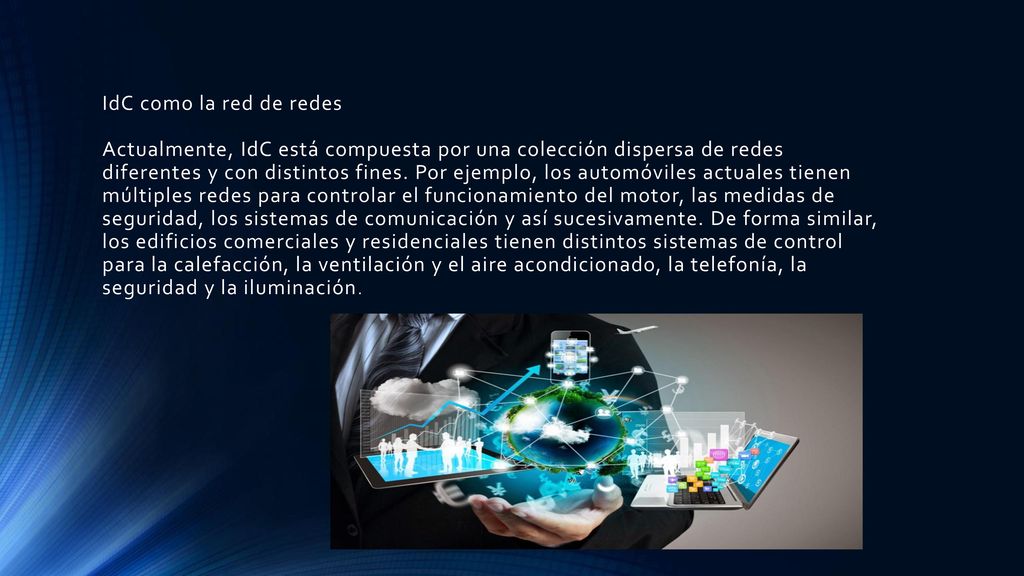 IdC como la red de redes Actualmente, IdC está compuesta por una colección dispersa de redes diferentes y con distintos fines. Por ejemplo, los automóviles actuales tienen múltiples redes para controlar el funcionamiento del motor, las medidas de seguridad, los sistemas de comunicación y así sucesivamente. De forma similar, los edificios comerciales y residenciales tienen distintos sistemas de control para la calefacción, la ventilación y el aire acondicionado, la telefonía, la seguridad y la iluminación.