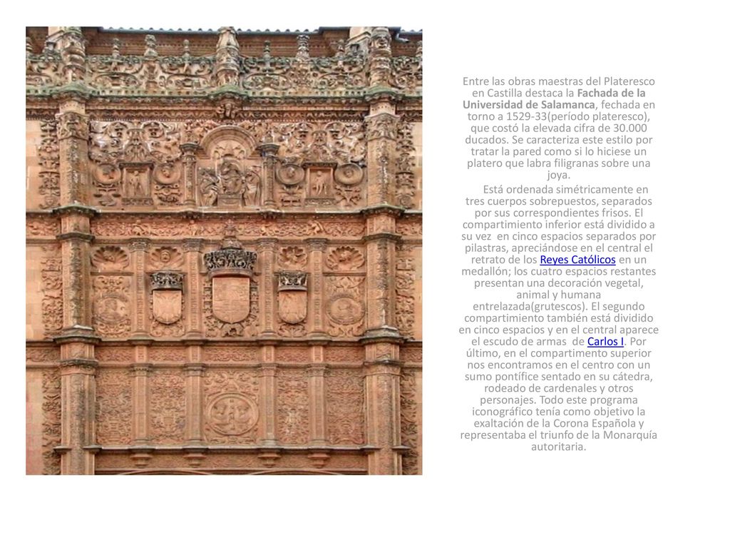 Entre las obras maestras del Plateresco en Castilla destaca la Fachada de la Universidad de Salamanca, fechada en torno a (período plateresco), que costó la elevada cifra de ducados. Se caracteriza este estilo por tratar la pared como si lo hiciese un platero que labra filigranas sobre una joya.
