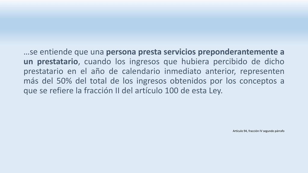 …se entiende que una persona presta servicios preponderantemente a un prestatario, cuando los ingresos que hubiera percibido de dicho prestatario en el año de calendario inmediato anterior, representen más del 50% del total de los ingresos obtenidos por los conceptos a que se refiere la fracción II del artículo 100 de esta Ley.