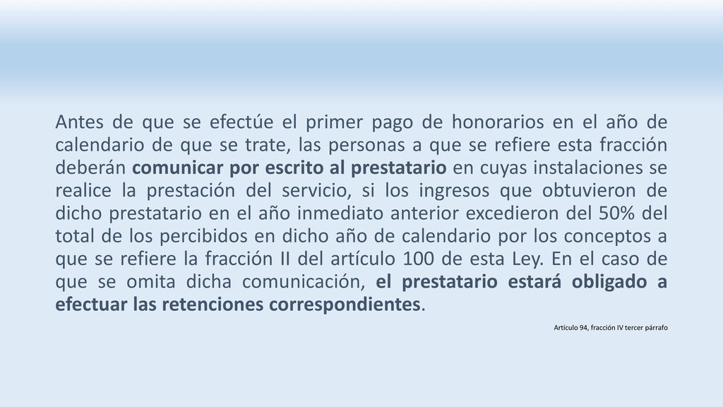 Antes de que se efectúe el primer pago de honorarios en el año de calendario de que se trate, las personas a que se refiere esta fracción deberán comunicar por escrito al prestatario en cuyas instalaciones se realice la prestación del servicio, si los ingresos que obtuvieron de dicho prestatario en el año inmediato anterior excedieron del 50% del total de los percibidos en dicho año de calendario por los conceptos a que se refiere la fracción II del artículo 100 de esta Ley. En el caso de que se omita dicha comunicación, el prestatario estará obligado a efectuar las retenciones correspondientes.