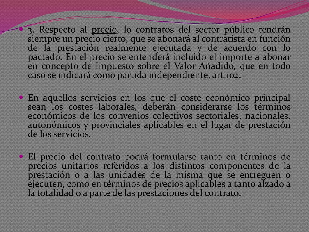 3. Respecto al precio, lo contratos del sector público tendrán siempre un precio cierto, que se abonará al contratista en función de la prestación realmente ejecutada y de acuerdo con lo pactado. En el precio se entenderá incluido el importe a abonar en concepto de Impuesto sobre el Valor Añadido, que en todo caso se indicará como partida independiente, art.102.