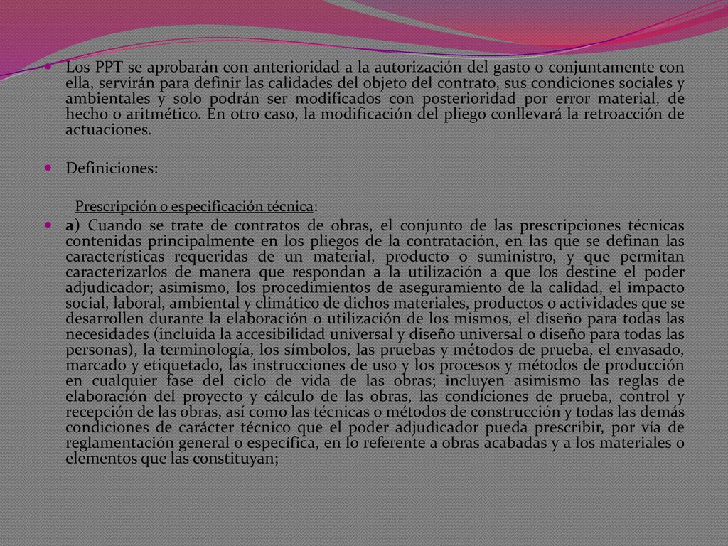 Los PPT se aprobarán con anterioridad a la autorización del gasto o conjuntamente con ella, servirán para definir las calidades del objeto del contrato, sus condiciones sociales y ambientales y solo podrán ser modificados con posterioridad por error material, de hecho o aritmético. En otro caso, la modificación del pliego conllevará la retroacción de actuaciones.