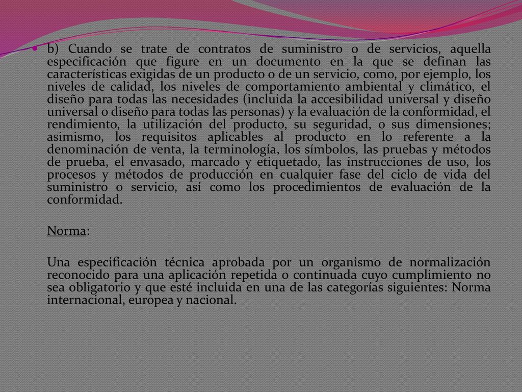 b) Cuando se trate de contratos de suministro o de servicios, aquella especificación que figure en un documento en la que se definan las características exigidas de un producto o de un servicio, como, por ejemplo, los niveles de calidad, los niveles de comportamiento ambiental y climático, el diseño para todas las necesidades (incluida la accesibilidad universal y diseño universal o diseño para todas las personas) y la evaluación de la conformidad, el rendimiento, la utilización del producto, su seguridad, o sus dimensiones; asimismo, los requisitos aplicables al producto en lo referente a la denominación de venta, la terminología, los símbolos, las pruebas y métodos de prueba, el envasado, marcado y etiquetado, las instrucciones de uso, los procesos y métodos de producción en cualquier fase del ciclo de vida del suministro o servicio, así como los procedimientos de evaluación de la conformidad.