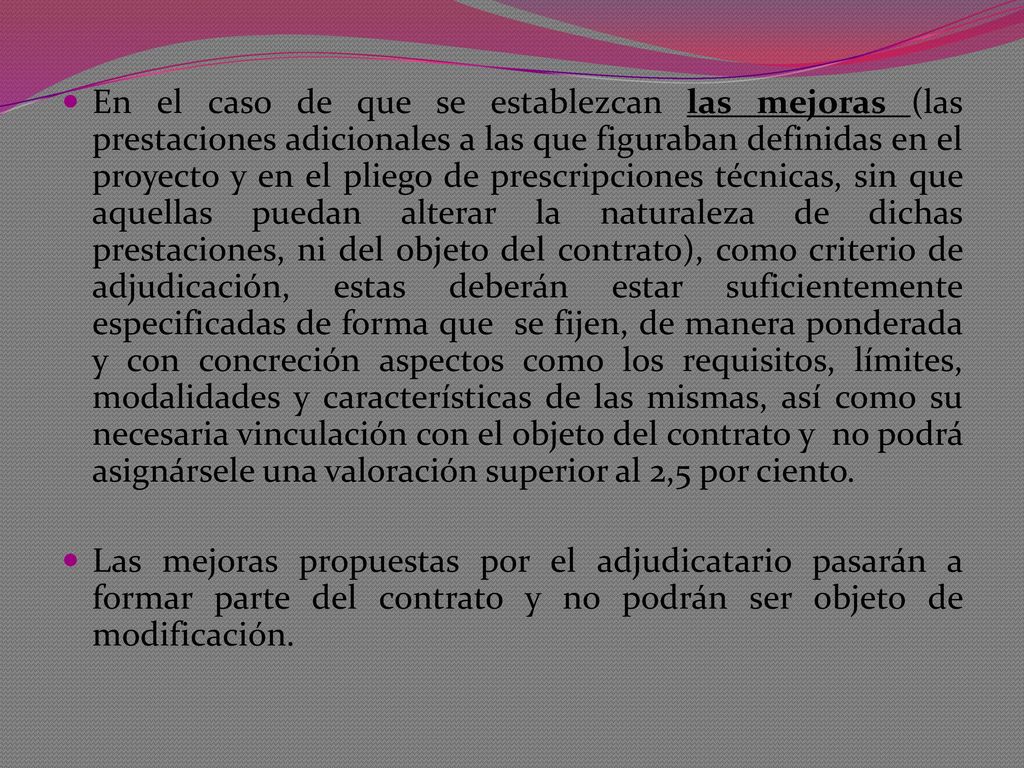 En el caso de que se establezcan las mejoras (las prestaciones adicionales a las que figuraban definidas en el proyecto y en el pliego de prescripciones técnicas, sin que aquellas puedan alterar la naturaleza de dichas prestaciones, ni del objeto del contrato), como criterio de adjudicación, estas deberán estar suficientemente especificadas de forma que se fijen, de manera ponderada y con concreción aspectos como los requisitos, límites, modalidades y características de las mismas, así como su necesaria vinculación con el objeto del contrato y no podrá asignársele una valoración superior al 2,5 por ciento.