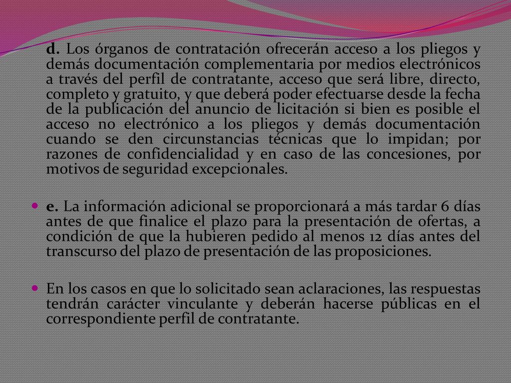 d. Los órganos de contratación ofrecerán acceso a los pliegos y demás documentación complementaria por medios electrónicos a través del perfil de contratante, acceso que será libre, directo, completo y gratuito, y que deberá poder efectuarse desde la fecha de la publicación del anuncio de licitación si bien es posible el acceso no electrónico a los pliegos y demás documentación cuando se den circunstancias técnicas que lo impidan; por razones de confidencialidad y en caso de las concesiones, por motivos de seguridad excepcionales.