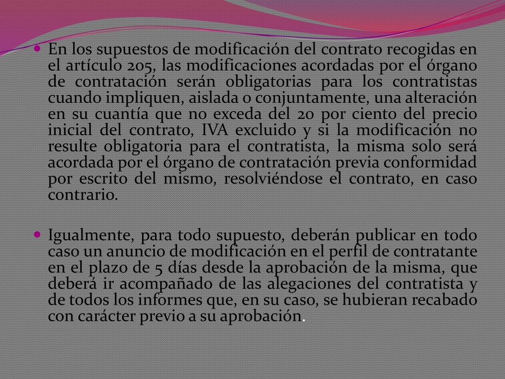 En los supuestos de modificación del contrato recogidas en el artículo 205, las modificaciones acordadas por el órgano de contratación serán obligatorias para los contratistas cuando impliquen, aislada o conjuntamente, una alteración en su cuantía que no exceda del 20 por ciento del precio inicial del contrato, IVA excluido y si la modificación no resulte obligatoria para el contratista, la misma solo será acordada por el órgano de contratación previa conformidad por escrito del mismo, resolviéndose el contrato, en caso contrario.