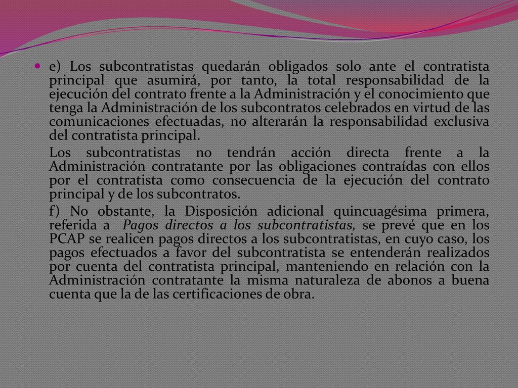 e) Los subcontratistas quedarán obligados solo ante el contratista principal que asumirá, por tanto, la total responsabilidad de la ejecución del contrato frente a la Administración y el conocimiento que tenga la Administración de los subcontratos celebrados en virtud de las comunicaciones efectuadas, no alterarán la responsabilidad exclusiva del contratista principal.