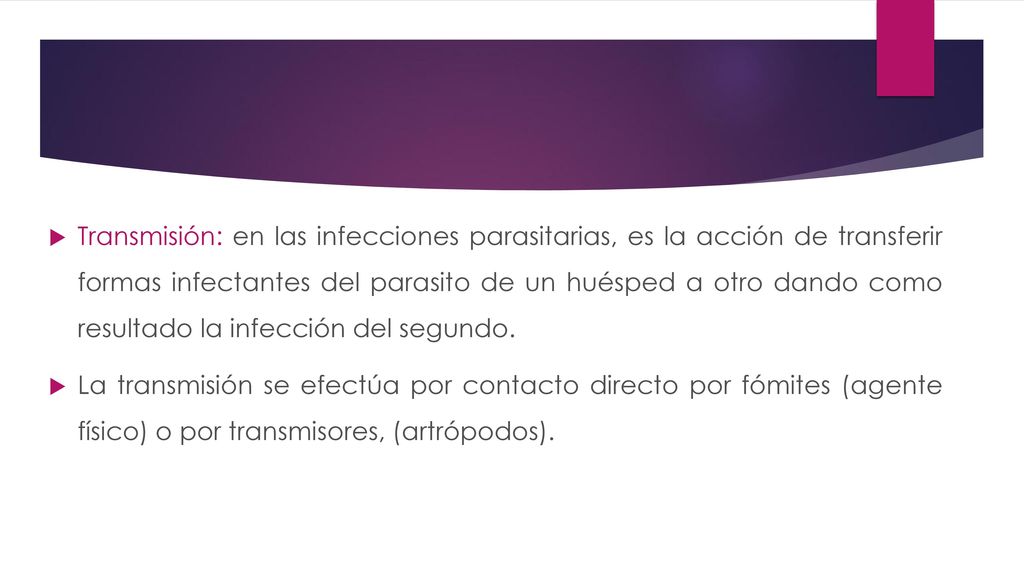 Transmisión: en las infecciones parasitarias, es la acción de transferir formas infectantes del parasito de un huésped a otro dando como resultado la infección del segundo.