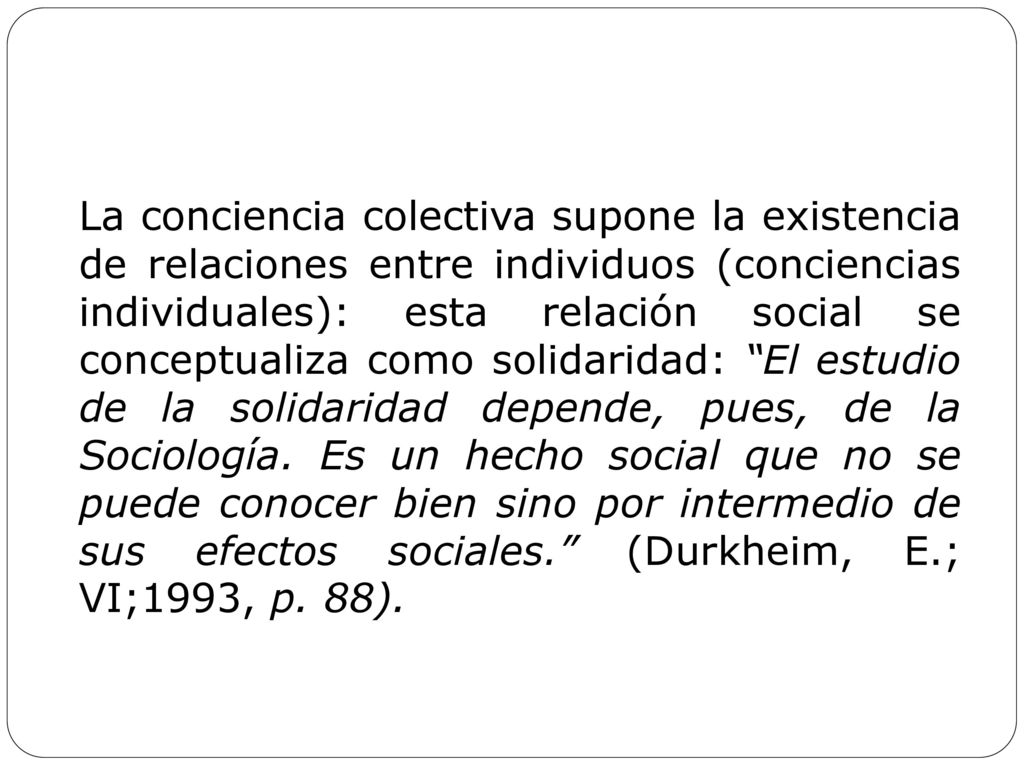 La conciencia colectiva supone la existencia de relaciones entre individuos (conciencias individuales): esta relación social se conceptualiza como solidaridad: El estudio de la solidaridad depende, pues, de la Sociología.