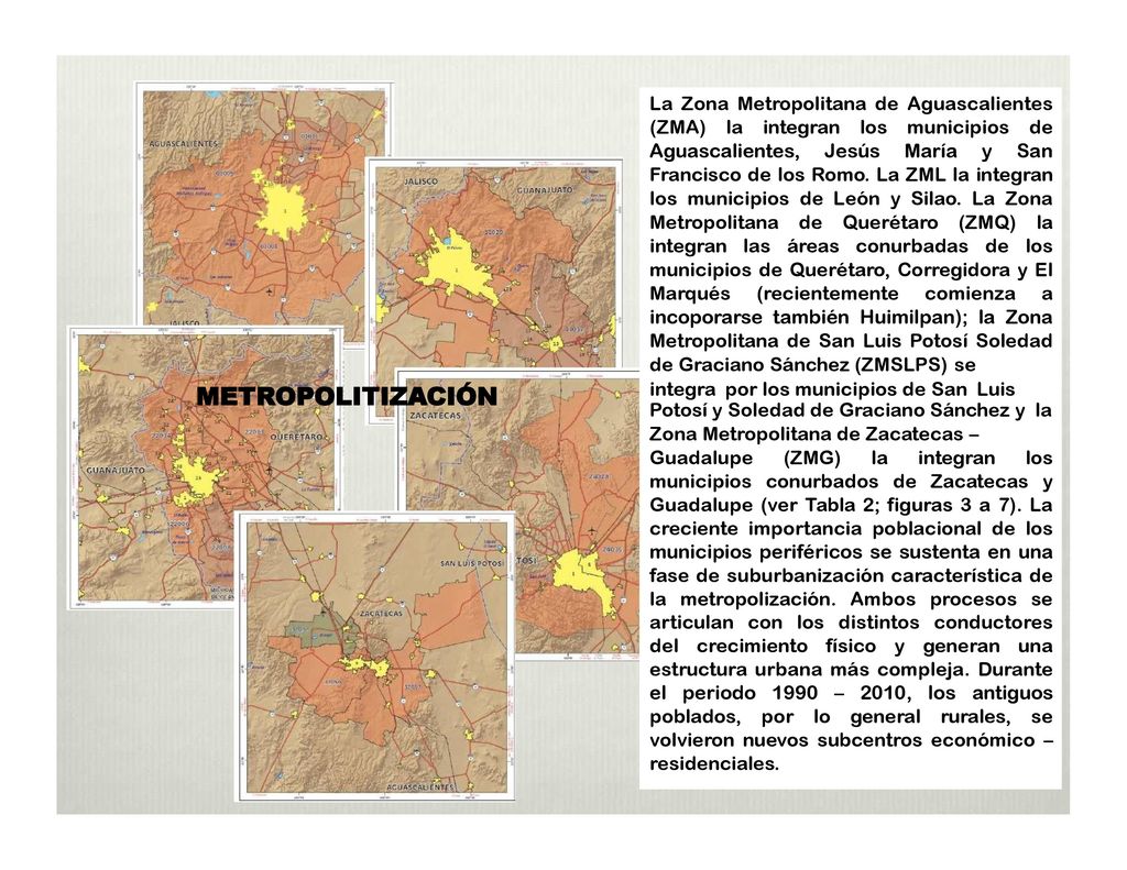 La Zona Metropolitana de Aguascalientes (ZMA) la integran los municipios de Aguascalientes, Jesús María y San Francisco de los Romo. La ZML la integran los municipios de León y Silao. La Zona Metropolitana de Querétaro (ZMQ) la integran las áreas conurbadas de los municipios de Querétaro, Corregidora y El Marqués (recientemente comienza a incoporarse también Huimilpan); la Zona Metropolitana de San Luis Potosí Soledad de Graciano Sánchez (ZMSLPS) se