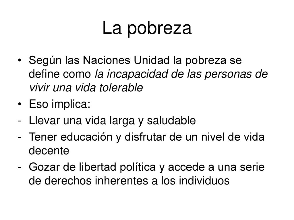 La pobreza Según las Naciones Unidad la pobreza se define como la incapacidad de las personas de vivir una vida tolerable.