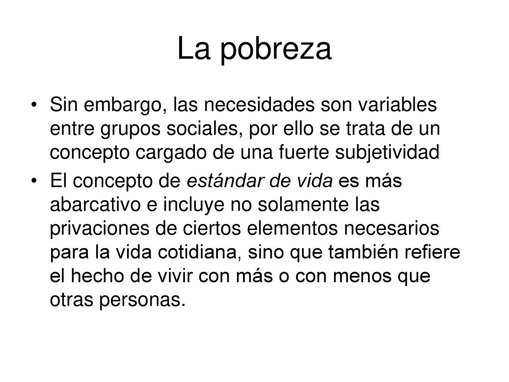 La pobreza Sin embargo, las necesidades son variables entre grupos sociales, por ello se trata de un concepto cargado de una fuerte subjetividad.